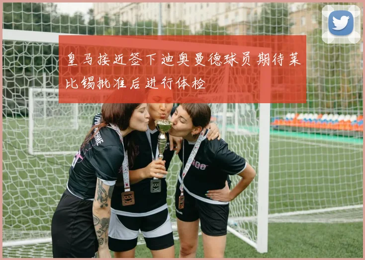皇马接近签下迪奥曼德球员期待莱比锡批准后进行体检