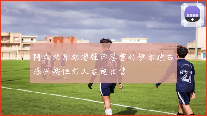 阿森纳计划增强阵容曾对伊尔迪兹感兴趣但尤文拒绝出售