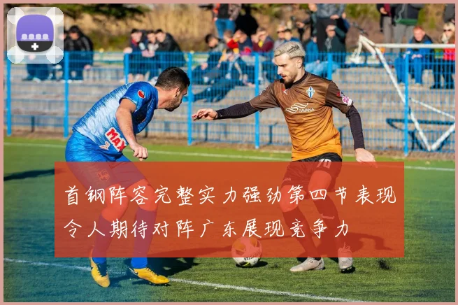 首钢阵容完整实力强劲第四节表现令人期待对阵广东展现竞争力