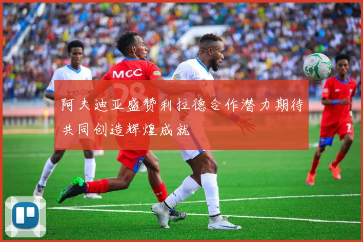 阿夫迪亚盛赞利拉德合作潜力期待共同创造辉煌成就