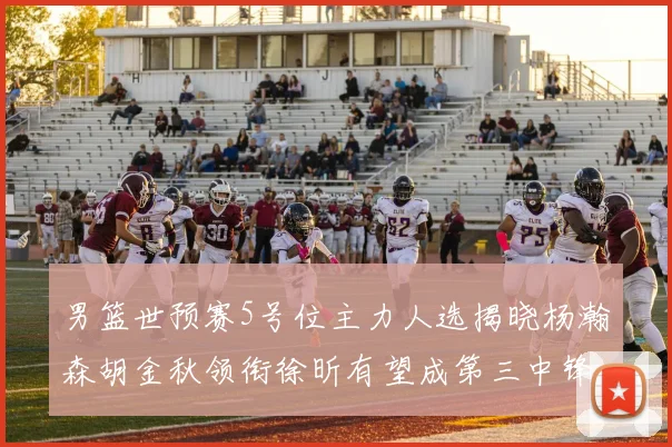 男篮世预赛5号位主力人选揭晓杨瀚森胡金秋领衔徐昕有望成第三中锋