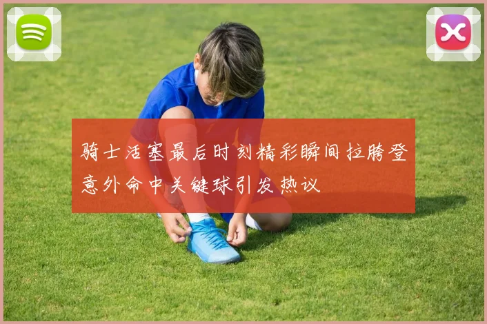 骑士活塞最后时刻精彩瞬间拉胯登意外命中关键球引发热议