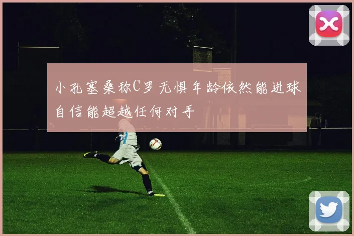 小孔塞桑称C罗无惧年龄依然能进球自信能超越任何对手