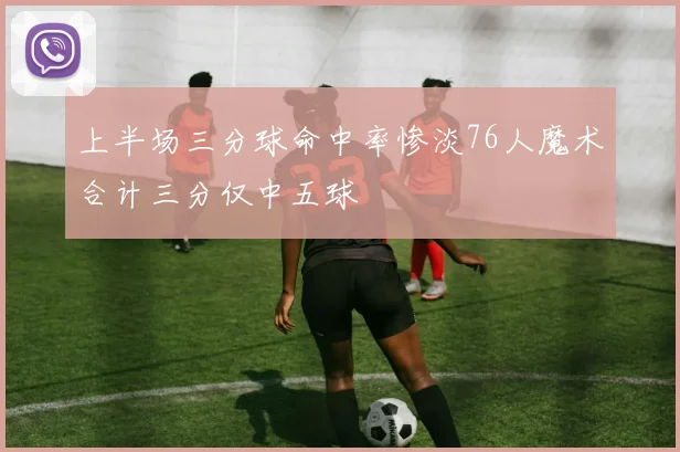 上半场三分球命中率惨淡76人魔术合计三分仅中五球
