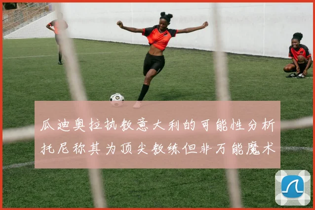 瓜迪奥拉执教意大利的可能性分析托尼称其为顶尖教练但非万能魔术师