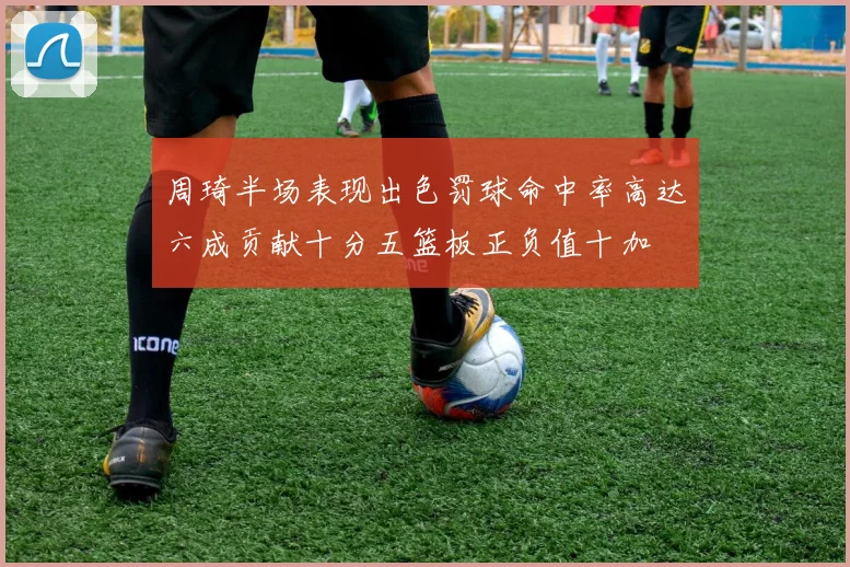 周琦半场表现出色罚球命中率高达六成贡献十分五篮板正负值十加