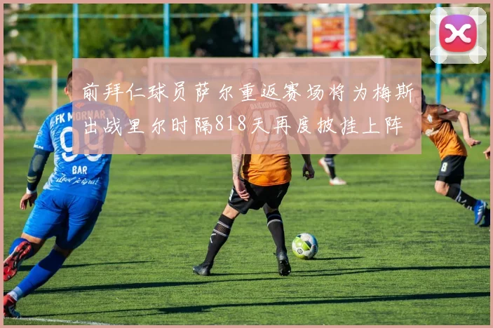 前拜仁球员萨尔重返赛场将为梅斯出战里尔时隔818天再度披挂上阵