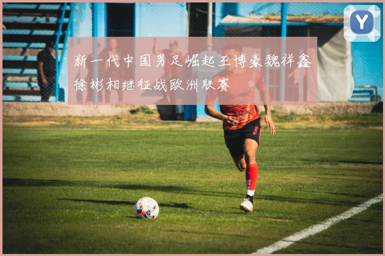 新一代中国男足崛起王博豪魏祥鑫徐彬相继征战欧洲联赛