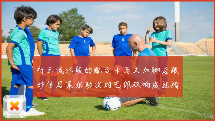 行云流水般的配合卡马文加脚后跟妙传居莱尔助攻姆巴佩双响成就精彩瞬间