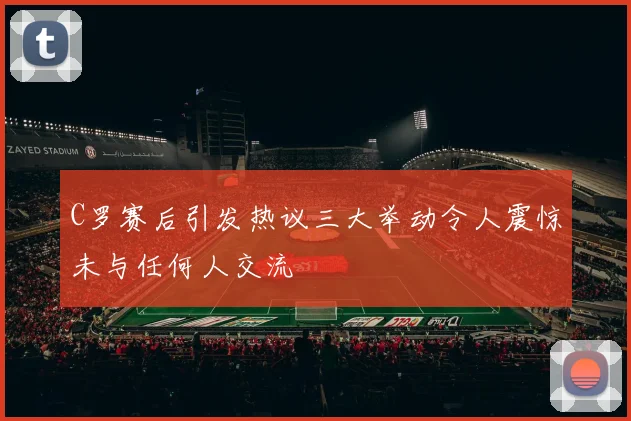 C罗赛后引发热议三大举动令人震惊未与任何人交流
