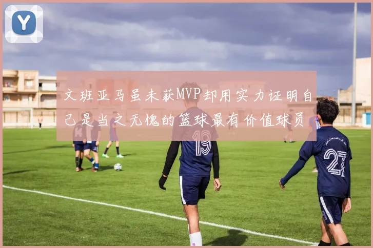 文班亚马虽未获MVP却用实力证明自己是当之无愧的篮球最有价值球员