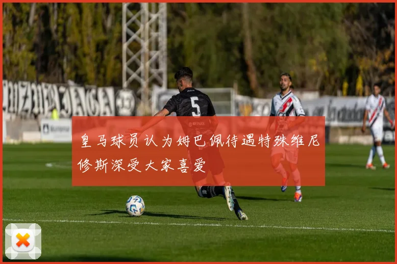 皇马球员认为姆巴佩待遇特殊维尼修斯深受大家喜爱